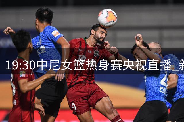 19:30中尼女篮热身赛央视直播 新锐中锋张子宇减重效果亮眼